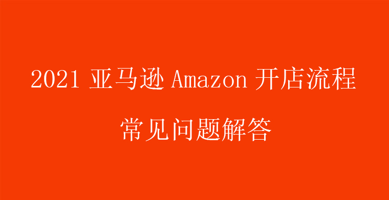 2021亚马逊Amazon开店流程常见问题解答